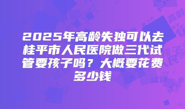 2025年高龄失独可以去桂平市人民医院做三代试管要孩子吗？大概要花费多少钱