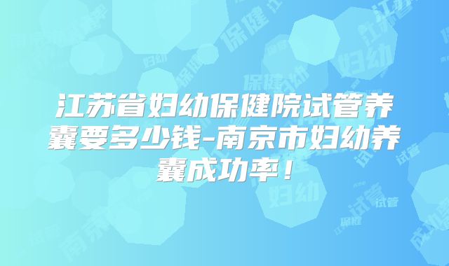 江苏省妇幼保健院试管养囊要多少钱-南京市妇幼养囊成功率！