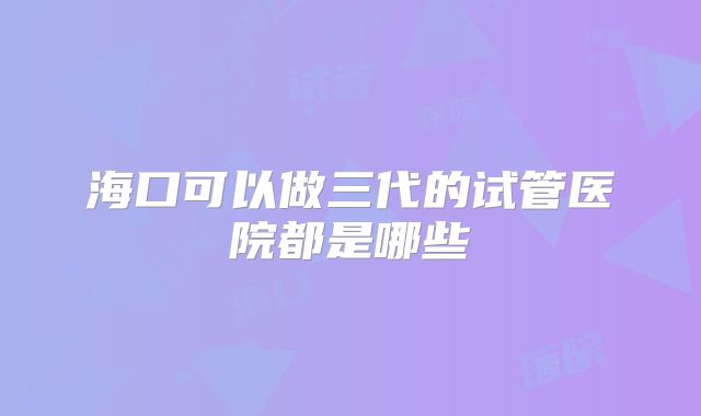 海口可以做三代的试管医院都是哪些