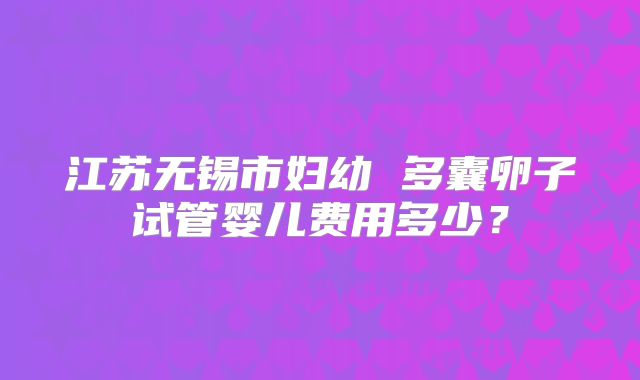 江苏无锡市妇幼 多囊卵子试管婴儿费用多少？