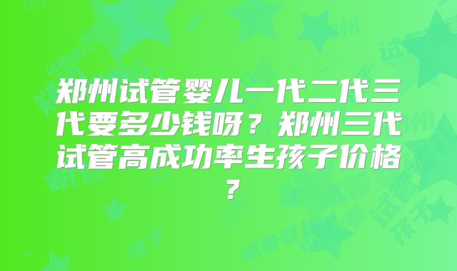 郑州试管婴儿一代二代三代要多少钱呀?郑州三代试管高成功率生孩子价格?