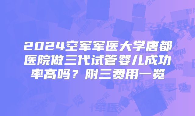 2024空军军医大学唐都医院做三代试管婴儿成功率高吗?附三费用一览