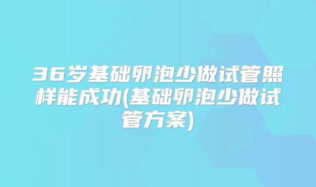 36岁基础卵泡少做试管照样能成功(基础卵泡少做试管方案)
