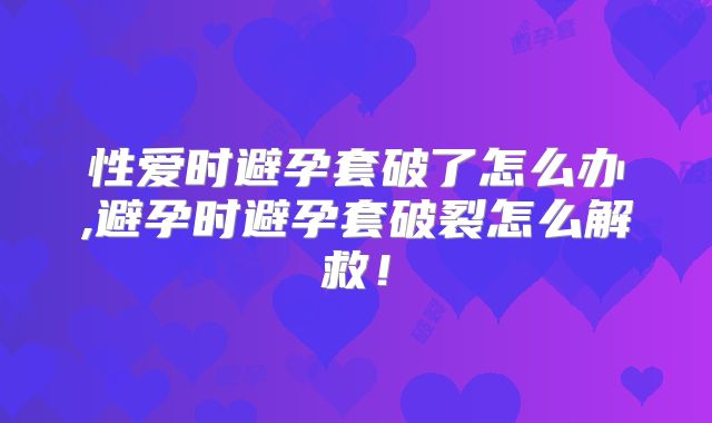 性爱时避孕套破了怎么办,避孕时避孕套破裂怎么解救!