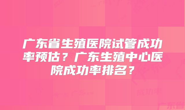 广东省生殖医院试管成功率预估？广东生殖中心医院成功率排名？