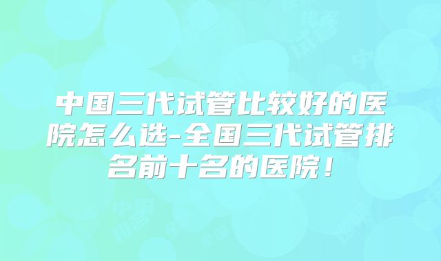 中国三代试管比较好的医院怎么选-全国三代试管排名前十名的医院!