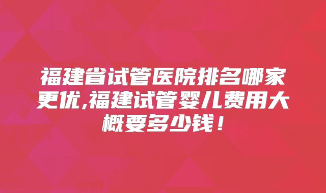 福建省试管医院排名哪家更优,福建试管婴儿费用大概要多少钱！
