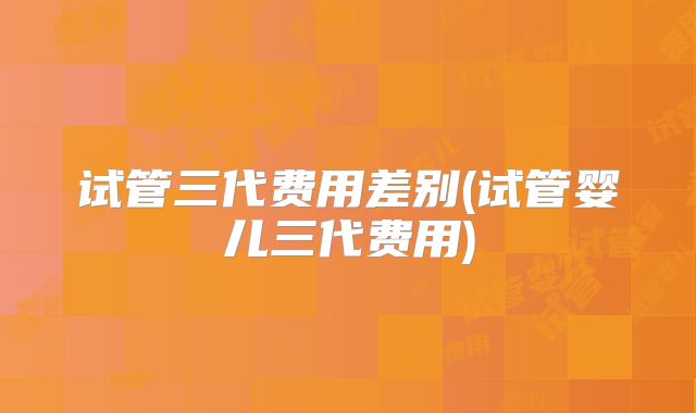 试管三代费用差别(试管婴儿三代费用)