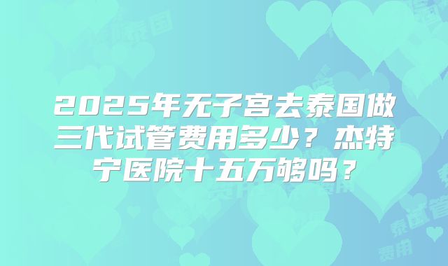 2025年无子宫去泰国做三代试管费用多少？杰特宁医院十五万够吗？