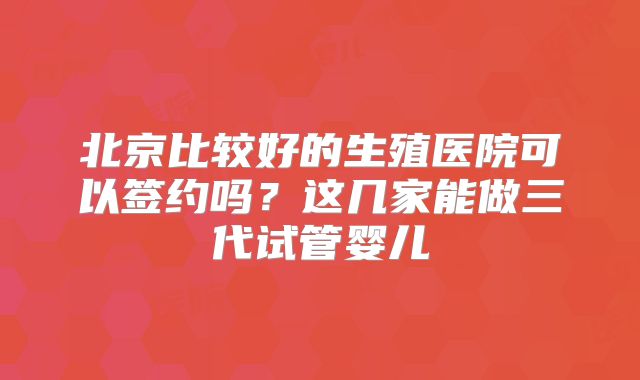 北京比较好的生殖医院可以签约吗?这几家能做三代试管婴儿