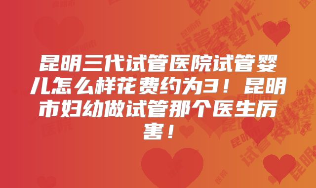 昆明三代试管医院试管婴儿怎么样花费约为3！昆明市妇幼做试管那个医生厉害！