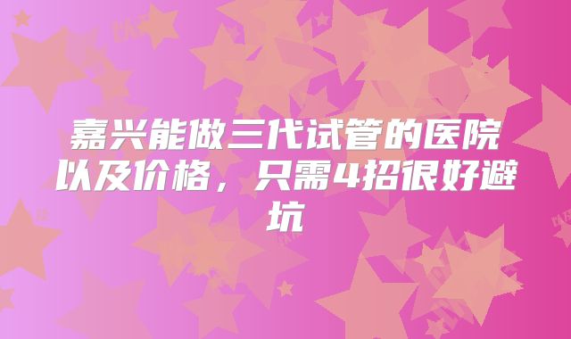 嘉兴能做三代试管的医院以及价格,只需4招很好避坑
