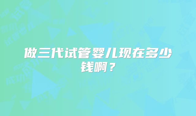 做三代试管婴儿现在多少钱啊?