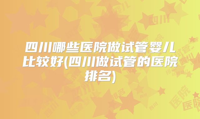 四川哪些医院做试管婴儿比较好(四川做试管的医院排名)