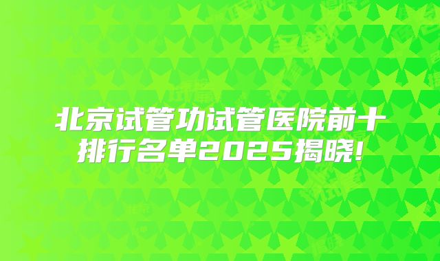 北京试管功试管医院前十排行名单2025揭晓!