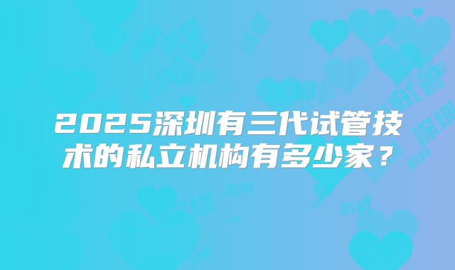 2025深圳有三代试管技术的私立机构有多少家?