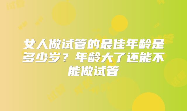 女人做试管的最佳年龄是多少岁?年龄大了还能不能做试管