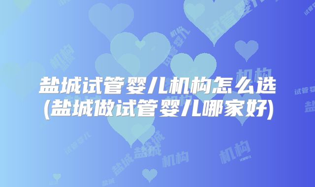 盐城试管婴儿机构怎么选(盐城做试管婴儿哪家好)