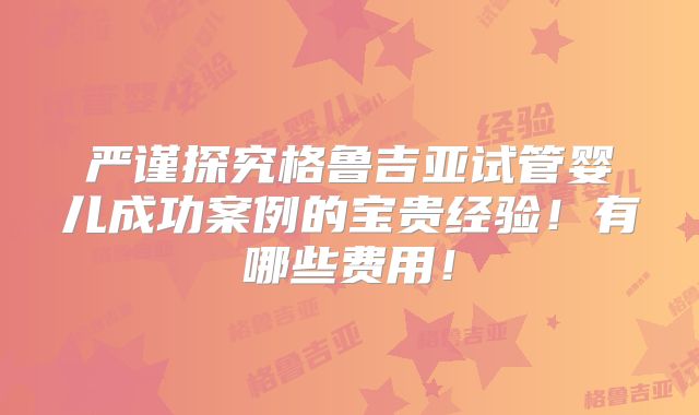 严谨探究格鲁吉亚试管婴儿成功案例的宝贵经验!有哪些费用!