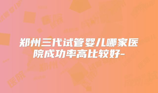 郑州三代试管婴儿哪家医院成功率高比较好-