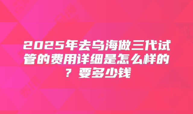 2025年去乌海做三代试管的费用详细是怎么样的?要多少钱
