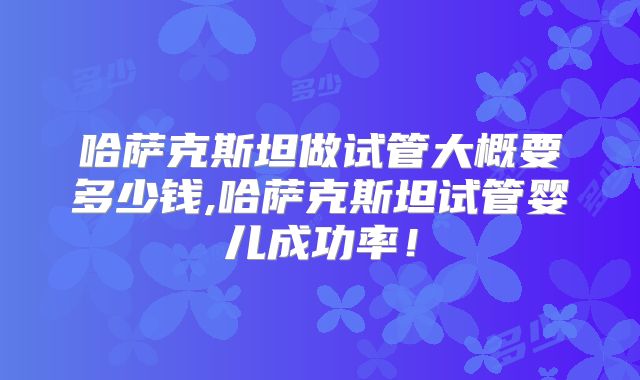 哈萨克斯坦做试管大概要多少钱,哈萨克斯坦试管婴儿成功率！