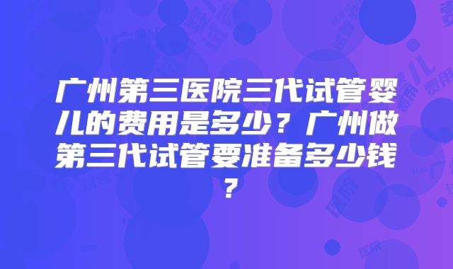 广州第三医院三代试管婴儿的费用是多少？广州做第三代试管要准备多少钱？