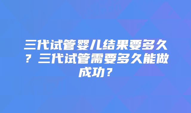 三代试管婴儿结果要多久?三代试管需要多久能做成功?