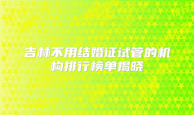 吉林不用结婚证试管的机构排行榜单揭晓