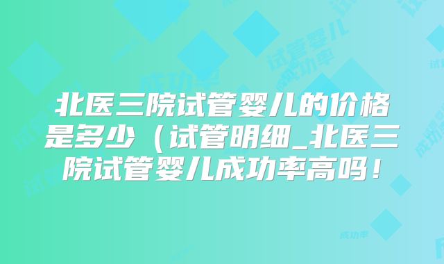 北医三院试管婴儿的价格是多少(试管明细_北医三院试管婴儿成功率高吗!