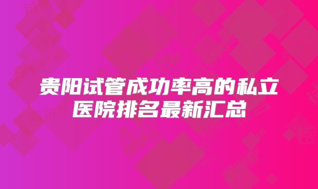 贵阳试管成功率高的私立医院排名最新汇总