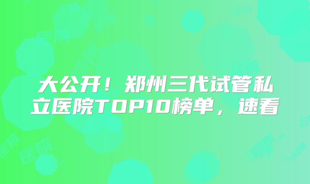 大公开！郑州三代试管私立医院TOP10榜单，速看