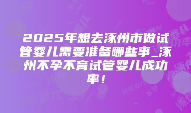 2025年想去涿州市做试管婴儿需要准备哪些事_涿州不孕不育试管婴儿成功率！
