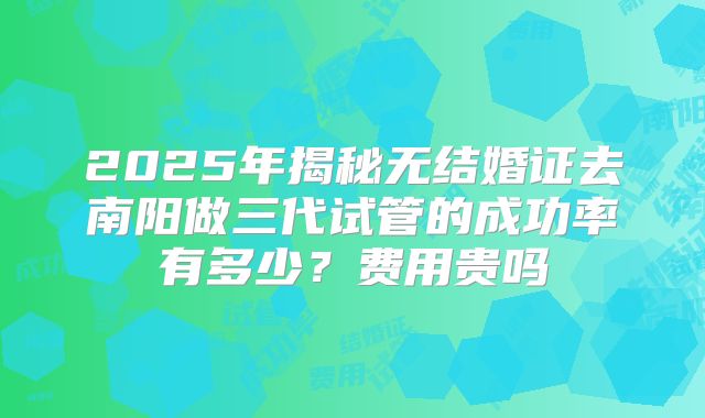 2025年揭秘无结婚证去南阳做三代试管的成功率有多少？费用贵吗