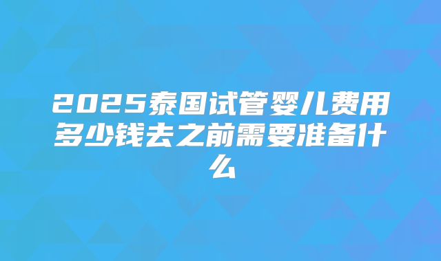2025泰国试管婴儿费用多少钱去之前需要准备什么