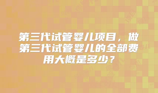 第三代试管婴儿项目,做第三代试管婴儿的全部费用大概是多少?