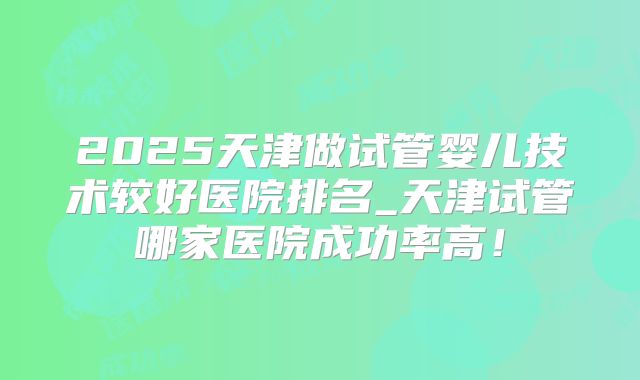2025天津做试管婴儿技术较好医院排名_天津试管哪家医院成功率高！