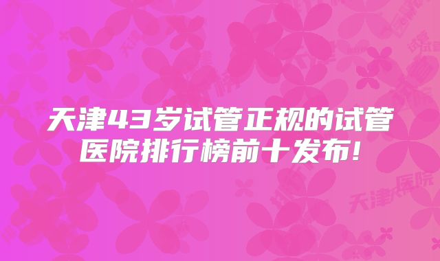 天津43岁试管正规的试管医院排行榜前十发布!