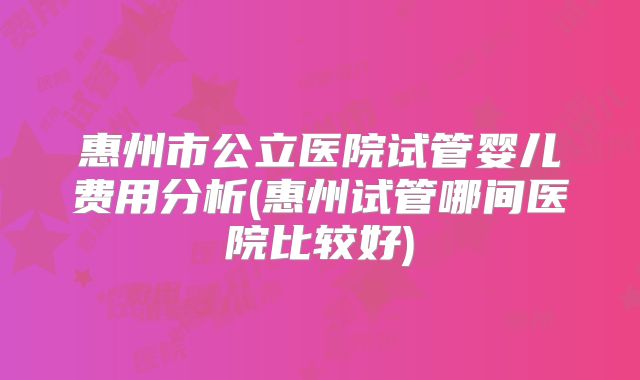 惠州市公立医院试管婴儿费用分析(惠州试管哪间医院比较好)