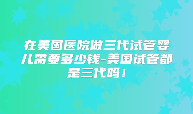 在美国医院做三代试管婴儿需要多少钱-美国试管都是三代吗!