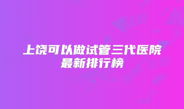 上饶可以做试管三代医院最新排行榜