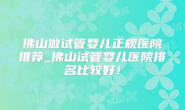 佛山做试管婴儿正规医院推荐_佛山试管婴儿医院排名比较好！