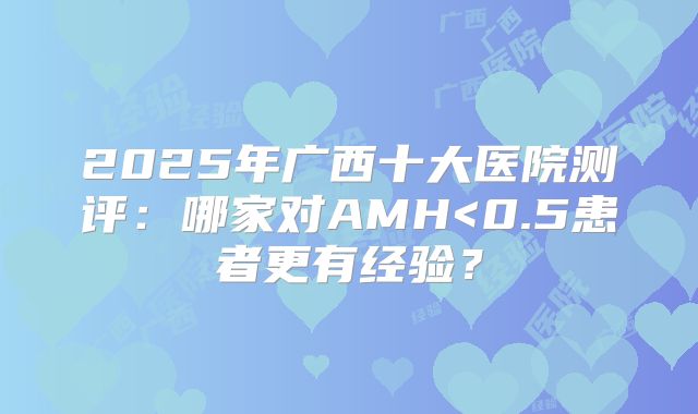 2025年广西十大医院测评:哪家对AMH<0.5患者更有经验?