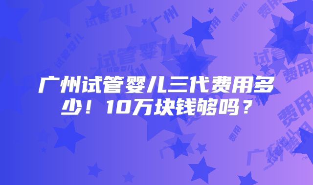 广州试管婴儿三代费用多少!10万块钱够吗?