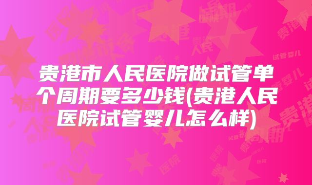 贵港市人民医院做试管单个周期要多少钱(贵港人民医院试管婴儿怎么样)