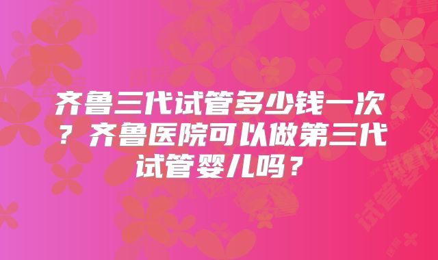 齐鲁三代试管多少钱一次？齐鲁医院可以做第三代试管婴儿吗？
