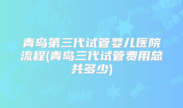 青岛第三代试管婴儿医院流程(青岛三代试管费用总共多少)