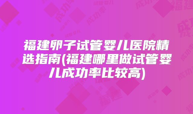 福建卵子试管婴儿医院精选指南(福建哪里做试管婴儿成功率比较高)