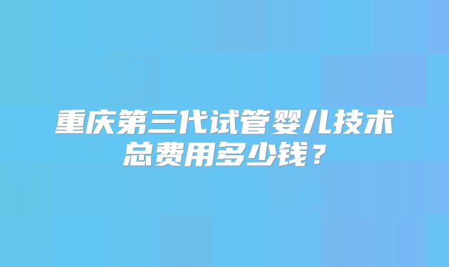 重庆第三代试管婴儿技术总费用多少钱?
