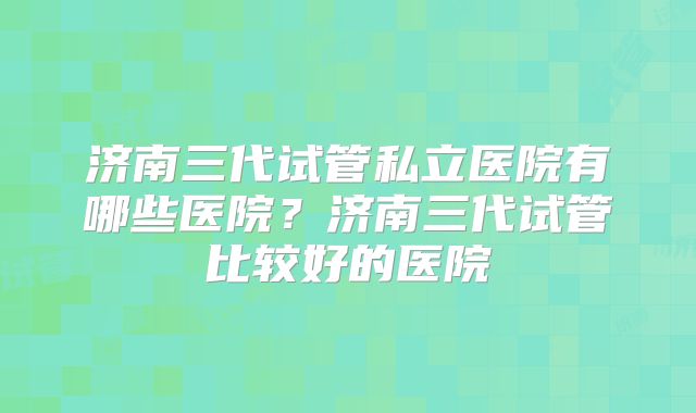济南三代试管私立医院有哪些医院?济南三代试管比较好的医院